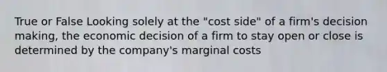 True or False Looking solely at the "cost side" of a firm's decision making, the economic decision of a firm to stay open or close is determined by the company's marginal costs