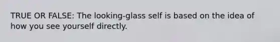 TRUE OR FALSE: The looking-glass self is based on the idea of how you see yourself directly.