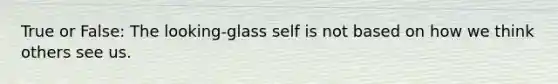 True or False: The looking-glass self is not based on how we think others see us.