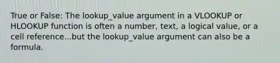 True or False: The lookup_value argument in a VLOOKUP or HLOOKUP function is often a number, text, a logical value, or a cell reference...but the lookup_value argument can also be a formula.