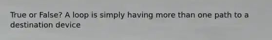 True or False? A loop is simply having more than one path to a destination device