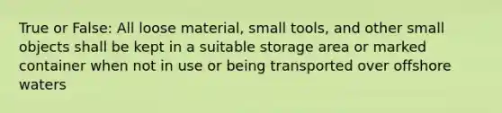 True or False: All loose material, small tools, and other small objects shall be kept in a suitable storage area or marked container when not in use or being transported over offshore waters