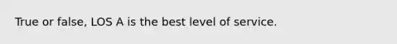 True or false, LOS A is the best level of service.