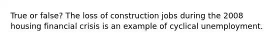 True or false? The loss of construction jobs during the 2008 housing financial crisis is an example of cyclical unemployment.