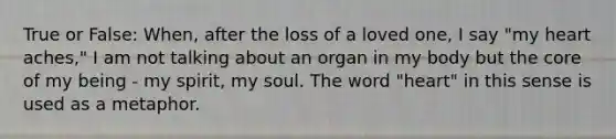 True or False: When, after the loss of a loved one, I say "my heart aches," I am not talking about an organ in my body but the core of my being - my spirit, my soul. The word "heart" in this sense is used as a metaphor.