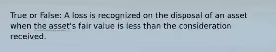 True or False: A loss is recognized on the disposal of an asset when the asset's fair value is less than the consideration received.