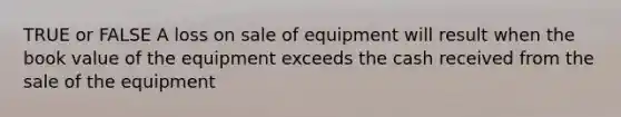 TRUE or FALSE A loss on sale of equipment will result when the book value of the equipment exceeds the cash received from the sale of the equipment