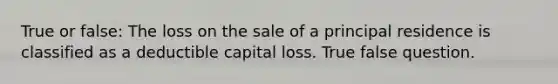 True or false: The loss on the sale of a principal residence is classified as a deductible capital loss. True false question.