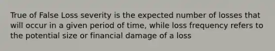 True of False Loss severity is the expected number of losses that will occur in a given period of time, while loss frequency refers to the potential size or financial damage of a loss