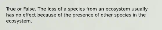 True or False. The loss of a species from an ecosystem usually has no effect because of the presence of other species in the ecosystem.