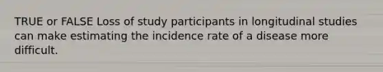 TRUE or FALSE Loss of study participants in longitudinal studies can make estimating the incidence rate of a disease more difficult.