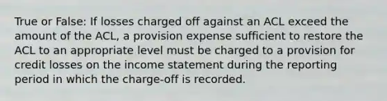 True or False: If losses charged off against an ACL exceed the amount of the ACL, a provision expense sufficient to restore the ACL to an appropriate level must be charged to a provision for credit losses on the income statement during the reporting period in which the charge-off is recorded.