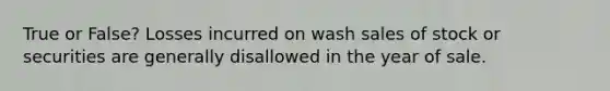 True or False? Losses incurred on wash sales of stock or securities are generally disallowed in the year of sale.