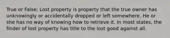 True or False; Lost property is property that the true owner has unknowingly or accidentally dropped or left somewhere. He or she has no way of knowing how to retrieve it. In most states, the finder of lost property has title to the lost good against all.