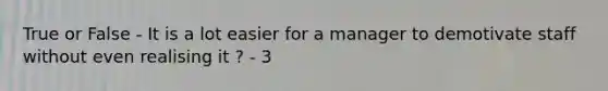 True or False - It is a lot easier for a manager to demotivate staff without even realising it ? - 3