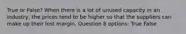 True or False? When there is a lot of unused capacity in an industry, the prices tend to be higher so that the suppliers can make up their lost margin. Question 8 options: True False