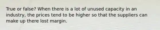 True or false? When there is a lot of unused capacity in an industry, the prices tend to be higher so that the suppliers can make up there lost margin.