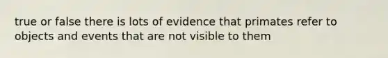 true or false there is lots of evidence that primates refer to objects and events that are not visible to them