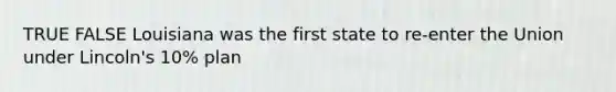 TRUE FALSE Louisiana was the first state to re-enter the Union under Lincoln's 10% plan