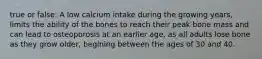 true or false: A low calcium intake during the growing years, limits the ability of the bones to reach their peak bone mass and can lead to osteoporosis at an earlier age, as all adults lose bone as they grow older, begining between the ages of 30 and 40.