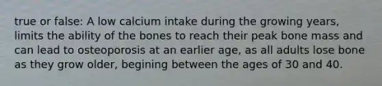 true or false: A low calcium intake during the growing years, limits the ability of the bones to reach their peak bone mass and can lead to osteoporosis at an earlier age, as all adults lose bone as they grow older, begining between the ages of 30 and 40.