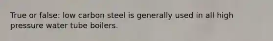 True or false: low carbon steel is generally used in all high pressure water tube boilers.