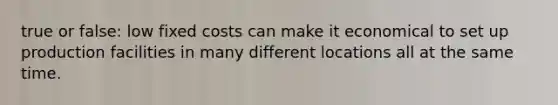 true or false: low fixed costs can make it economical to set up production facilities in many different locations all at the same time.