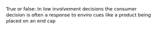 True or false: In low involvement decisions the consumer decision is often a response to enviro cues like a product being placed on an end cap