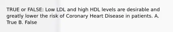 TRUE or FALSE: Low LDL and high HDL levels are desirable and greatly lower the risk of Coronary Heart Disease in patients. A. True B. False