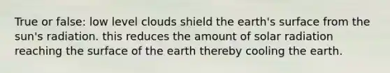 True or false: low level clouds shield the earth's surface from the sun's radiation. this reduces the amount of solar radiation reaching the surface of the earth thereby cooling the earth.