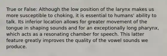 True or False: Although the low position of the larynx makes us more susceptible to choking, it is essential to humans' ability to talk. Its inferior location allows for greater movement of the tongue in shaping sounds and for an exceptionally long pharynx, which acts as a resonating chamber for speech. This latter feature greatly improves the quality of the vowel sounds we produce.