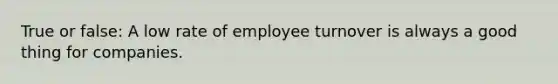 True or false: A low rate of employee turnover is always a good thing for companies.