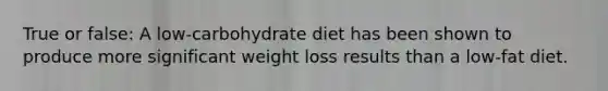 True or false: A low-carbohydrate diet has been shown to produce more significant weight loss results than a low-fat diet.