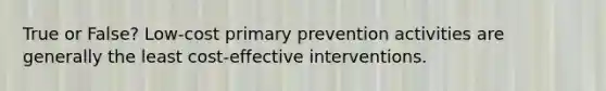 True or False? Low-cost primary prevention activities are generally the least cost-effective interventions.