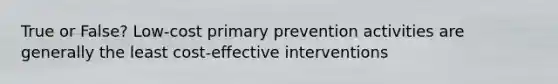 True or False? Low-cost primary prevention activities are generally the least cost-effective interventions