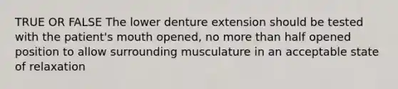 TRUE OR FALSE The lower denture extension should be tested with the patient's mouth opened, no more than half opened position to allow surrounding musculature in an acceptable state of relaxation