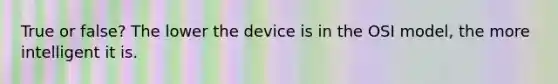 True or false? The lower the device is in the OSI model, the more intelligent it is.