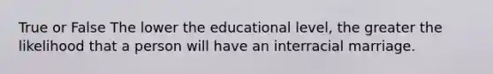 True or False The lower the educational level, the greater the likelihood that a person will have an interracial marriage.