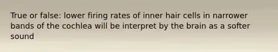 True or false: lower firing rates of inner hair cells in narrower bands of the cochlea will be interpret by the brain as a softer sound