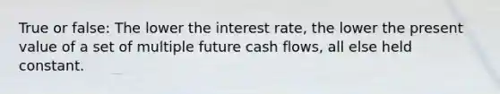 True or false: The lower the interest rate, the lower the present value of a set of multiple future cash flows, all else held constant.