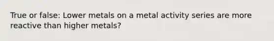 True or false: Lower metals on a metal activity series are more reactive than higher metals?