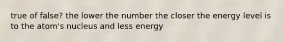 true of false? the lower the number the closer the energy level is to the atom's nucleus and less energy