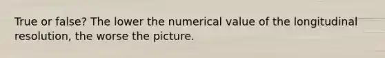 True or false? The lower the numerical value of the longitudinal resolution, the worse the picture.