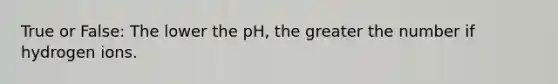 True or False: The lower the pH, the greater the number if hydrogen ions.