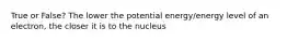 True or False? The lower the potential energy/energy level of an electron, the closer it is to the nucleus