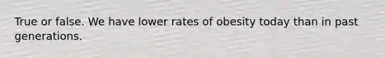 True or false. We have lower rates of obesity today than in past generations.