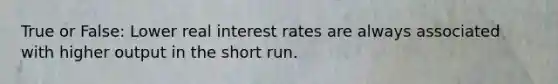 True or False: Lower real interest rates are always associated with higher output in the short run.