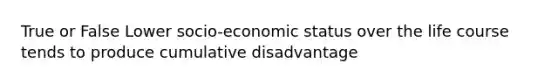 True or False Lower socio-economic status over the life course tends to produce cumulative disadvantage