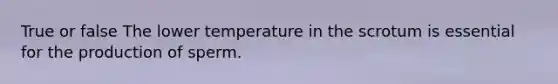 True or false The lower temperature in the scrotum is essential for the production of sperm.