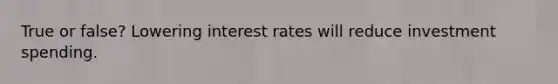 True or false? Lowering interest rates will reduce investment spending.